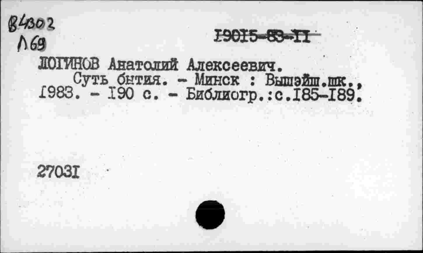 ﻿№
ЛОГИНОВ Анатолий Алексеевич.
Суть бытия. - Минск : Вышэйш.шк. 1983. - 190 с. - Библиогр.:с.185-189
27031